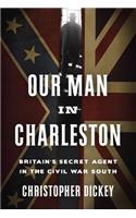 Our Man in Charleston: Britain's Secret Agent in the Civil War South