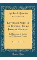 Lettres D'Antoine de Bourbon Et de Jehanne D'Albret: Publiï¿½es Pour La Sociï¿½tï¿½ de L'Histoire de France (Classic Reprint)