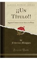 Â¡Â¡un TÃ­tulo!!: Juguete CÃ³mico En Un Acto Y En Prosa (Classic Reprint)