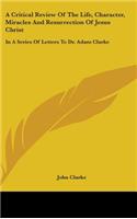 Critical Review Of The Life, Character, Miracles And Resurrection Of Jesus Christ: In A Series Of Letters To Dr. Adam Clarke