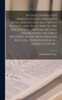 Essay on Religion Demonstrating That God's Being and Existing as a Trinity in Unity, and His Attributes, Are Self-evident .. or Plain Reasons for Believing the Great Mysteries of the True Christian Relition ... Introduced by a ... Dissertation On..