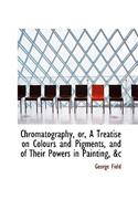 Chromatography, Or, a Treatise on Colours and Pigments, and of Their Powers in Painting, &C