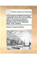 A New Treatise on British and Foreign Vegetables, Which Are Now Constantly Used in the Practice of Physick; ... Being an Improvement Upon the Materia Medica of the Celebrated Steph. Fran. Geoffroy