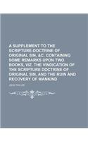 A Supplement to the Scripture-Doctrine of Original Sin, &C. Containing Some Remarks Upon Two Books, Viz. the Vindication of the Scripture Doctrine of Original Sin, and the Ruin and Recovery of Mankind