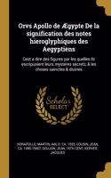 Orvs Apollo de Ægypte de la Signification Des Notes Hieroglyphiques Des Aegyptiens: Cest a Dire Des Figures Par Les Quelles Ilz Escripuoient Leurs Mysteres Secretz, & Les Choses Sainctes & Diuines