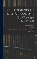 Theresianische Militär-Akademie Zu Wiener-Neustad: Und Ihre Zöglinge Von Der Gründung Der Anstalt Bis Auf Unsere Tage