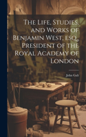 Life, Studies, and Works of Benjamin West, esq., President of the Royal Academy of London