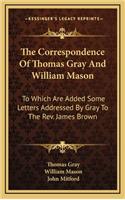 The Correspondence of Thomas Gray and William Mason: To Which Are Added Some Letters Addressed by Gray to the REV. James Brown