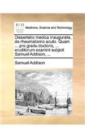 Dissertatio Medica Inauguralis, de Rheumatismo Acuto. Quam ... Pro Gradu Doctoris, ... Eruditorum Examini Subjicit Samuel Addison, ...