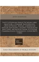 Institutionum Dialecticarum Libri Quatuor, a Ioanne Sandersono, Lancastrensi, Anglo, Liberalium Artium Magistro, Sacrae Theologiae Doctore, Metropolitanae Ecclesiae Cameracensis Canonico, Conscripti (1602): (English)