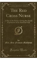 The Red Cross Nurse: A Play in Six Scenes, Giving the Actual Experiences of an American Girl (Classic Reprint)