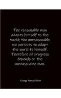 The reasonable man adapts himself to the world; the unreasonable one persists to adapt the world to himself. Therefore all progress depends on the unreasonable man. George Bernard Shaw
