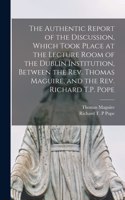 Authentic Report of the Discussion, Which Took Place at the Lecture Room of the Dublin Institution, Between the Rev. Thomas Maguire, and the Rev. Richard T.P. Pope [microform]