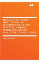 The Science of Common Things; A Familiar Explanation of the First Principles of Physical Science. for Schools, Families, and Young Students