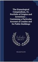 The Etymological Compendium, Or, Portfolio of Origins and Inventions .. Containing a Particular Account of London and Its Public Buildings