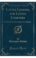 Little Lessons, for Little Learners: In Words Not Exceeding Two Syllables (Classic Reprint)