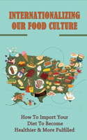 Internationalizing Our Food Culture: How To Import Your Diet To Become Healthier & More Fulfilled: Great Recipes From Around The World