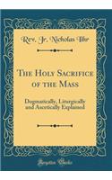 The Holy Sacrifice of the Mass: Dogmatically, Liturgically and Ascetically Explained (Classic Reprint)