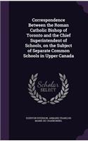 Correspondence Between the Roman Catholic Bishop of Toronto and the Chief Superintendent of Schools, on the Subject of Separate Common Schools in Upper Canada
