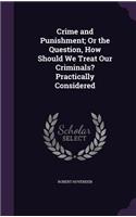 Crime and Punishment; Or the Question, How Should We Treat Our Criminals? Practically Considered