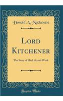 Lord Kitchener: The Story of His Life and Work (Classic Reprint)