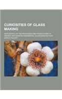 Curiosities of Glass Making; With Details of the Processes and Productions of Ancient and Modern Ornamental Glass Manufacture