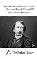 Troublous Times in Canada- A History of the Fenian Raids of 1866 and 1870