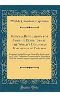 General Regulations for Foreign Exhibitors at the World's Columbian Exposition in Chicago: Prescribed by the Director General by Authority of the World's Columbian Commission in Accordance with the Act of Congress Approved April 25, 1890