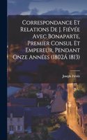 Correspondance Et Relations De J. Fiévée Avec Bonaparte, Premier Consul Et Empereur, Pendant Onze Années (1802Á 1813)