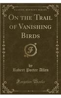 On the Trail of Vanishing Birds (Classic Reprint)