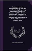 Inquiry Into the Management of the Poor, and our Usual Polity Respecting the Common People; With Reasons why They Have not Hitherto Been Attended With Success, and Such Alterations Offered to the Consideration of the Legislature, as may Probably In