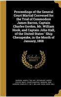 Proceedings of the General Court Martial Convened for the Trial of Commodore James Barron, Captain Charles Gordon, Mr. William Hook, and Captain John Hall, of the United States ' Ship Chesapeake, in the Month of January, 1808