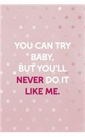 You Can Try Baby, But You'll Never Do It Like Me.