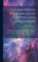 Azimuth and Hour Angle for Latitude and Declination; or, Tables for Finding Azimuth at sea by Means of the Hour Angle, in all Navigable Latitudes, at Every two Degrees of Declination Between the Limits of the Zodiac Whenever sun, Moon, Planet, or K