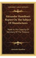 Alexander Hamilton's Report on the Subject of Manufactures: Made In His Capacity Of Secretary Of The Treasury