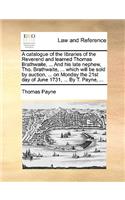 Catalogue of the Libraries of the Reverend and Learned Thomas Brathwaite, ... and His Late Nephew, Tho. Brathwaite, ... Which Will Be Sold by Auction, ... on Monday the 21st Day of June 1731, ... by T. Payne, ...