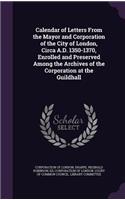 Calendar of Letters From the Mayor and Corporation of the City of London, Circa A.D. 1350-1370, Enrolled and Preserved Among the Archives of the Corporation at the Guildhall