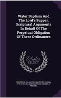 Water Baptism And The Lord's Supper. Scriptural Arguments In Behalf Of The Perpetual Obligation Of These Ordinances