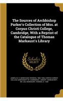 Sources of Archbishop Parker's Collection of Mss. at Corpus Christi College, Cambridge, With a Reprint of the Catalogue of Thomas Markaunt's Library