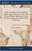 Æsop. a Comedy. as It Is Acted at the Theatre-Royal in Drury-Lane. the Third Edition, with the Addition of a Second Part. by the Author of a Comedy, Call'd, the Relapse