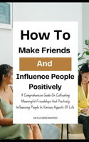 How To Make Friends And Influence People Positively: A Comprehensive Guide On Cultivating Meaningful Friendships And Positively Influencing People In Various Aspects Of Life.