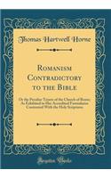 Romanism Contradictory to the Bible: Or the Peculiar Tenets of the Church of Rome; As Exhibited in Her Accredited Formularies Contrasted with the Holy Scriptures (Classic Reprint): Or the Peculiar Tenets of the Church of Rome; As Exhibited in Her Accredited Formularies Contrasted with the Holy Scriptures (Classic Reprint)