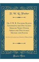 Dr. F. W. R. Fischers Kleine Grammatik Der Deutschen Sprache Nebst Einem AbriÃ? Der Deutschen Metrik Und Poetik: Ein Lehr-Und Lernbuch Zum Gebrauch in HÃ¶heren Schulen (Classic Reprint)