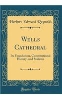 Wells Cathedral: Its Foundation, Constitutional History, and Statutes (Classic Reprint): Its Foundation, Constitutional History, and Statutes (Classic Reprint)