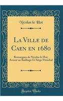 La Ville de Caen en 1680: Remarques de Nicolas le Hot, Avocat au Bailliage Et Siège Présidial (Classic Reprint)
