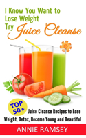 I Know You Want to Lose Weight, Try Juice Cleanse: Top 50+ Juice Cleanse Recipes to Lose Weight, Detox, Become Young and Beautiful