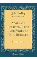 A Village Politician, the Life-Story of John Buckley (Classic Reprint)