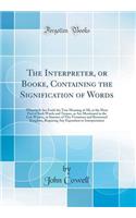 The Interpreter, or Booke, Containing the Signification of Words: Wherein Is Set Forth the True Meaning of All, or the Most Part of Such Words and Termes, as Are Mentioned in the Law Writers, or Statutes of This Victorious and Renowned Kingdom, Req