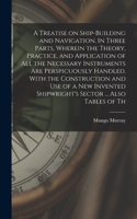 Treatise on Ship-building and Navigation. In Three Parts, Wherein the Theory, Practice, and Application of all the Necessary Instruments are Perspicuously Handled. With the Construction and use of a new Invented Shipwright's Sector ... Also Tables 