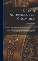 Britain Independent of Commerce; or, Proofs, Deduced From an Investigation Into the True Causes of the Wealth of Nations, That our Riches, Prosperity, and Power, are Derived From Sources Inherent in Ourselves, and Would not be Affected, Even Though